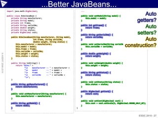 ...Better JavaBeans...
                    import java.math.BigDecimal;                                            ...

                    public class BikeJavaBean {                                             public void setModel(String model) {
                                                                                                                                              Auto
                        private String manufacturer;                                            this.model = model;
                        private String model;
                        private int frame;
                                                                                            }                                             getters?
                        private String serialNo;
                        private double weight;
                        private String status;
                                                                                            public int getFrame() {

                                                                                            }
                                                                                                return frame;                                 Auto
                        private BigDecimal cost;
                                                                                            public String getSerialNo() {
                                                                                                                                          setters?
                        public BikeJavaBean(String manufacturer, String model,                  return serialNo;
                                            int frame, String serialNo,
                                            double weight, String status) {
                                                                                            }                                                 Auto
                            this.manufacturer = manufacturer;
                            this.model = model;
                            this.frame = frame;                                             }
                                                                                                this.serialNo = serialNo;            construction?
                                                                                            public void setSerialNo(String serialNo) {


                            this.serialNo = serialNo;
© ASERT 2006-2010




                            this.weight = weight;                                           public double getWeight() {
                            this.status = status;                                               return weight;
                        }                                                                   }

                        public String toString() {                                          public void setWeight(double weight) {
                            return "Bike:“ +                                                    this.weight = weight;
                                    “n    manufacturer   --   "   +   manufacturer +       }
                                    "n    model          --   "   +   model +
                                    "n    frame          --   "   +   frame +              public String getStatus() {
                                    "n    serialNo       --   "   +   serialNo +               return status;
                                    "n";                                                   }
                        }
                                                                                            public void setStatus(String status) {
                        public String getManufacturer() {                                       this.status = status;
                            return manufacturer;                                            }
                        }
                                                                                            public BigDecimal getCost() {
                        public void setManufacturer(String manufacturer) {                      return cost;
                            this.manufacturer = manufacturer;                               }
                        }
                                                                                            public void setCost(BigDecimal cost) {
                        public String getModel() {                                              this.cost = cost.setScale(3, BigDecimal.ROUND_HALF_UP);
                            return model;                                                   }
                        }                                                               }
                        ...

                                                                                                                                                ESDC 2010 - 27
 