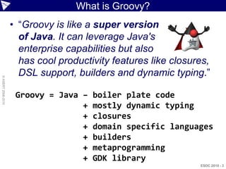 What is Groovy?
                    • “Groovy is like a super version
                      of Java. It can leverage Java's
                      enterprise capabilities but also
                      has cool productivity features like closures,
                      DSL support, builders and dynamic typing.”
© ASERT 2006-2010




                     Groovy = Java –   boiler plate code
                                   +   mostly dynamic typing
                                   +   closures
                                   +   domain specific languages
                                   +   builders
                                   +   metaprogramming
                                   +   GDK library
                                                                ESDC 2010 - 3
 
