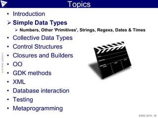 Topics
                    • Introduction
                     Simple Data Types
                         Numbers, Other 'Primitives', Strings, Regexs, Dates & Times
                    •   Collective Data Types
                    •   Control Structures
                    •
© ASERT 2006-2010




                        Closures and Builders
                    •   OO
                    •   GDK methods
                    •   XML
                    •   Database interaction
                    •   Testing
                    •   Metaprogramming
                                                                                 ESDC 2010 - 30
 
