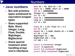 Numbers
                    • Java numbers          byte b1 = 42; Byte b2 = 42
                                            short s1 = 20000; Short s2 = 20000
                     – But with primitive   int i1 = 1000000000
                       types autoboxed to   Integer i2 = 1000000000
                                            def i3 = 42
                       equivalent wrapper   long l1 = 1000000000000000000
                       types                Long l2 = 1000000000000000000
                                            def l3 = 42L
                     – Sizes supported:
© ASERT 2006-2010




                       Byte, Short,         float f1 = 3.5f; Float f2 = 3.5
                       Integer, Long,       def f3 = 3.5f
                                            double d1 = 3.5e40; Double d2 = 3.5e40
                       Float, Double,       def d3 = 3.5d
                       BigInteger,          BigInteger bi = 30g
                       BigDecimal           BigDecimal bd1 = 3.5g
                                            def bd2 = 3.5
                     – Some special
                       treatment when       assert   2 instanceof Integer
                                            assert   !2.equals(4)
                       handling arrays      assert   3.5 instanceof BigDecimal
                       and in Interfaces    assert   (7/2) instanceof BigDecimal
                                                                             ESDC 2010 - 31
 