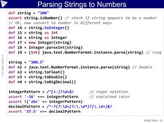 Parsing Strings to Numbers
                    def string = "300"
                    assert string.isNumber() // check if string appears to be a number
                    // OK, now convert to number in different ways
                    def i4 = string.toInteger()
                    def i5 = string as int
                    def i6 = string as Integer
                    def i7 = new Integer(string)
                    def i8 = Integer.parseInt(string)
                    def i9 = (int) java.text.NumberFormat.instance.parse(string) // Long
© ASERT 2006-2010




                    string   =   "300.5"
                    def n1   =   java.text.NumberFormat.instance.parse(string) // Double
                    def n2   =   string.toFloat()
                    def n3   =   string.toDouble()
                    def n4   =   string.toBigDecimal()

                    integerPattern = /^[+-]?d+$/       // regex notation
                    assert '-36' ==~ integerPattern     // explained later
                    assert !('abc' =~ integerPattern)
                    decimalPattern = /^-?(?:d+(?:.d*)?|.d+)$/
                    assert '37.5' ==~ decimalPattern

                                                                                    ESDC 2010 - 32
 