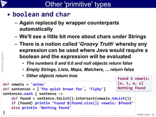 Other 'primitive' types
                    • boolean and char
                      – Again replaced by wrapper counterparts
                        automatically
                      – We'll see a little bit more about chars under Strings
                      – There is a notion called 'Groovy Truth' whereby any
                        expression can be used where Java would require a
© ASERT 2006-2010




                        boolean and the expression will be evaluated
                         • The numbers 0 and 0.0 and null objects return false
                         • Empty Strings, Lists, Maps, Matchers, ... return false
                         • Other objects return true
                                                                        Found 4 vowels:
             def vowels = 'aeiou'                                       [e, i, o, u]
             def sentences = ['The quick brown fox', 'Flyby']           Nothing found
             sentences.each { sentence ->
                 def found = sentence.toList().intersect(vowels.toList())
                 if (found) println "Found ${found.size()} vowels: $found"
                 else println 'Nothing found'
             }                                                                      ESDC 2010 - 33
 