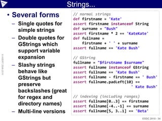Strings...
                    • Several forms            // normal strings
                                               def firstname = 'Kate'
                     – Single quotes for       assert firstname instanceof String
                       simple strings          def surname = "Bush"
                                               assert firstname * 2 == 'KateKate'
                     – Double quotes for       def fullname =
                       GStrings which              firstname + ' ' + surname
                                               assert fullname == 'Kate Bush'
                       support variable
© ASERT 2006-2010




                       expansion               // GString
                                               fullname = "$firstname $surname"
                     – Slashy strings          assert fullname instanceof GString
                       behave like             assert fullname == 'Kate Bush'
                       GStrings but            assert fullname - firstname == ' Bush'
                                               assert fullname.padLeft(10) ==
                       preserve                                          ' Kate Bush'
                       backslashes (great
                       for regex and           // indexing (including ranges)
                                               assert fullname[0..3] == firstname
                       directory names)        assert fullname[-4..-1] == surname
                     – Multi-line versions     assert fullname[5, 3..1] == 'Beta'
                                                                              ESDC 2010 - 34
 