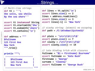 …Strings…
                    // Multi-line strings
                    def tt = '''                   def lines = tt.split('n')
                    She sells, sea shells           assert lines.size() == 2
                    By the sea shore'''             lines = address.readLines()
                                                    assert lines.size() == 3
                    assert   tt instanceof String   assert lines[-1] == 'New York'
                    assert   tt.startsWith('She')
                    assert   tt.endsWith('shore')   // slashy string: (almost) no escaping
                    assert   tt.contains('n')      def path = /C:WindowsSystem32/
© ASERT 2006-2010




                    def address = """               def plain = 'nrtbf$'
                    $fullname                       assert plain.size() == 7
                    123 First Ave                   def slashy = /nrtbf$/
                    New York                        assert slashy.size() == 14
                    """.trim()
                                                    // late binding trick with closures
                    println """                    fullname = "${-> firstname} $surname"
                     ---------------------          assert fullname == 'Kate Bush'
                    |    $fullname        |         firstname = 'George'
                    |    123 First Ave    |         surname = 'Clooney'
                    |    New York         |         assert fullname == 'George Bush'
                     --------------------- """
                                                                                     ESDC 2010 - 35
 