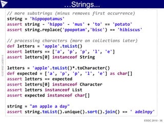 …Strings...
                    // more substrings (minus removes first occurrence)
                    string = 'hippopotamus'
                    assert string - 'hippo' - 'mus' + 'to' == 'potato'
                    assert string.replace('ppopotam','bisc') == 'hibiscus'

                    // processing characters (more on collections later)
                    def letters = 'apple'.toList()
                    assert letters == ['a', 'p', 'p', 'l', 'e']
© ASERT 2006-2010




                    assert letters[0] instanceof String

                    letters = 'apple'.toList()*.toCharacter()
                    def expected = ['a', 'p', 'p', 'l', 'e'] as char[]
                    assert letters == expected
                    assert letters[0] instanceof Character
                    assert letters instanceof List
                    assert expected instanceof char[]

                    string = "an apple a day"
                    assert string.toList().unique().sort().join() == ' adelnpy'
                                                                             ESDC 2010 - 36
 