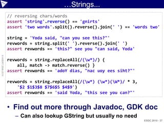 …Strings...
                    // reversing chars/words
                    assert 'string'.reverse() == 'gnirts'
                    assert 'two words'.split().reverse().join(' ') == 'words two'

                    string = 'Yoda said, "can you see this?"'
                    revwords = string.split(' ').reverse().join(' ')
                    assert revwords == 'this?" see you "can said, Yoda'
© ASERT 2006-2010




                    revwords = string.replaceAll(/(w*)/) {
                        all, match -> match.reverse() }
                    assert revwords == 'adoY dias, "nac uoy ees siht?"'

                    revwords = string.replaceAll(/(w*) (w*)(W*)/ * 3,
                        '$2 $1$3$8 $7$6$5 $4$9')
                    assert revwords == 'said Yoda, "this see you can?"'


                    • Find out more through Javadoc, GDK doc
                       – Can also lookup GString but usually no need
                                                                           ESDC 2010 - 37
 