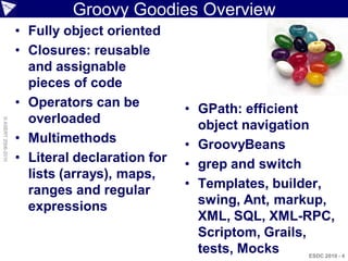 Groovy Goodies Overview
                    • Fully object oriented
                    • Closures: reusable
                      and assignable
                      pieces of code
                    • Operators can be          • GPath: efficient
                      overloaded
© ASERT 2006-2010




                                                  object navigation
                    • Multimethods              • GroovyBeans
                    • Literal declaration for   • grep and switch
                      lists (arrays), maps,
                      ranges and regular        • Templates, builder,
                      expressions                 swing, Ant, markup,
                                                  XML, SQL, XML-RPC,
                                                  Scriptom, Grails,
                                                  tests, Mocks   ESDC 2010 - 4
 