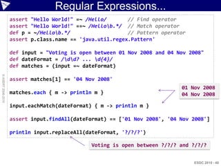Regular Expressions...
                    assert "Hello World!" =~ /Hello/       // Find operator
                    assert "Hello World!" ==~ /Hellob.*/ // Match operator
                    def p = ~/Hellob.*/                   // Pattern operator
                    assert p.class.name == 'java.util.regex.Pattern'

                    def input = "Voting is open between 01 Nov 2008 and 04 Nov 2008"
                    def dateFormat = /dd? ... d{4}/
                    def matches = (input =~ dateFormat)
© ASERT 2006-2010




                    assert matches[1] == '04 Nov 2008'
                                                                            01 Nov 2008
                    matches.each { m -> println m }                         04 Nov 2008

                    input.eachMatch(dateFormat) { m -> println m }

                    assert input.findAll(dateFormat) == ['01 Nov 2008', '04 Nov 2008']

                    println input.replaceAll(dateFormat, '?/?/?')

                                               Voting is open between ?/?/? and ?/?/?


                                                                                 ESDC 2010 - 40
 