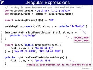 ...Regular Expressions
                    // "Voting is open between 01 Nov 2008 and 04 Nov 2008"
                    def dateFormatGroups = /(dd?) (...) (d{4})/
                    def matchingGroups = (input =~ dateFormatGroups)

                    assert matchingGroups[1][1] == '04'

                    matchingGroups.each { all, d, m, y -> println "$d/$m/$y" }
© ASERT 2006-2010




                    input.eachMatch(dateFormatGroups) { all, d, m, y ->
                        println "$d/$m/$y"
                    }                                                01/Nov/2008
                                                                         04/Nov/2008
                    assert input.findAll(dateFormatGroups) {
                        full, d, m, y -> "$m $d of $y"
                    } == ['Nov 01 of 2008', 'Nov 04 of 2008']

                    println input.replaceAll(dateFormatGroups) {
                        full, d, m, y -> "$m $d ????"
                    }               Voting is open between Nov 01 ???? and Nov 04 ????
                                                                              ESDC 2010 - 41
 