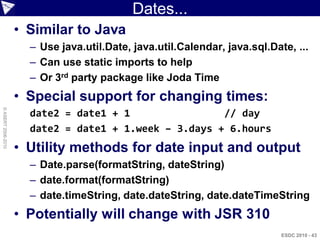 Dates...
                    • Similar to Java
                      – Use java.util.Date, java.util.Calendar, java.sql.Date, ...
                      – Can use static imports to help
                      – Or 3rd party package like Joda Time
                    • Special support for changing times:
© ASERT 2006-2010




                      date2 = date1 + 1                // day
                      date2 = date1 + 1.week – 3.days + 6.hours
                    • Utility methods for date input and output
                      – Date.parse(formatString, dateString)
                      – date.format(formatString)
                      – date.timeString, date.dateString, date.dateTimeString
                    • Potentially will change with JSR 310
                                                                            ESDC 2010 - 43
 