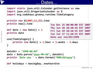 ... Dates...
                    import static java.util.Calendar.getInstance as now
                    import java.util.GregorianCalendar as D
                    import org.codehaus.groovy.runtime.TimeCategory

                    println new D(2007,11,25).time
                    println now().time             Tue Dec 25 00:00:00 EST   2007
                                                   Thu Jun 28 10:10:34 EST   2007
                    def date = new Date() + 1      Fri Jun 29 10:10:35 EST   2007
© ASERT 2006-2010




                    println date                   Tue Jul 17 11:10:35 EST   2007
                                                   Date was Jun/03/1998
                    use(TimeCategory) {
                        println new Date() + 1.hour + 3.weeks - 2.days
                    }

                    dateStr = "1998-06-03"
                    date = Date.parse("yyyy-MM-dd", dateStr)
                    println 'Date was ' + date.format("MMM/dd/yyyy")

                    def holidays = boxingDay..newYearsEve
                                                                          ESDC 2010 - 44
 