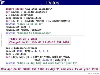 ... Dates
                    import static java.util.Calendar.*
                    def nowCal = Calendar.instance
                    y = nowCal.get(YEAR)
                    Date nowDate = nowCal.time
                    def (m, d) = [nowDate[MONTH] + 1, nowDate[DATE]]
                    println "Today is $d $m $y"
                    nowCal.set DATE, 1
                    nowCal.set MONTH, FEBRUARY
                    println "Changed to $nowCal.time"
© ASERT 2006-2010




                      Today is 26 9 2008
                      Changed to Fri Feb 01 23:05:20 EST 2008

                    cal = Calendar.instance
                    cal.set 1988, APRIL, 4, 0, 0, 0
                    date = cal.time
                    def (doy, woy, y) = [DAY_OF_YEAR, WEEK_OF_YEAR,
                                         YEAR].collect{ date[it] }
                    println "$date is day $doy and week $woy of year $y"

      Mon Apr 04 00:00:00 EST 1988 is day 95 and week 15 of year 1988
                                                                           ESDC 2010 - 45
 