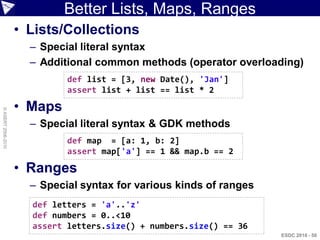 Better Lists, Maps, Ranges
                    • Lists/Collections
                      – Special literal syntax
                      – Additional common methods (operator overloading)
                             def list = [3, new Date(), 'Jan']
                             assert list + list == list * 2

                    • Maps
© ASERT 2006-2010




                      – Special literal syntax & GDK methods
                             def map = [a: 1, b: 2]
                             assert map['a'] == 1 && map.b == 2

                    • Ranges
                      – Special syntax for various kinds of ranges
                      def letters = 'a'..'z'
                      def numbers = 0..<10
                      assert letters.size() + numbers.size() == 36
                                                                     ESDC 2010 - 50
 
