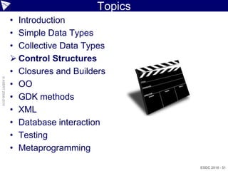 Topics
                    • Introduction
                    • Simple Data Types
                    • Collective Data Types
                     Control Structures
                    • Closures and Builders
© ASERT 2006-2010




                    • OO
                    • GDK methods
                    • XML
                    • Database interaction
                    • Testing
                    • Metaprogramming

                                                  ESDC 2010 - 51
 