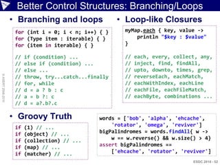 Better Control Structures: Branching/Loops
                    • Branching and loops                • Loop-like Closures
                     for (int i = 0; i < n; i++) { }      myMap.each { key, value ->
                     for (Type item : iterable) { }           println "$key : $value"
                     for (item in iterable) { }           }

                     //   if (condition) ...              //   each, every, collect, any,
                     //   else if (condition) ...         //   inject, find, findAll,
                     //   else ...                        //   upto, downto, times, grep,
© ASERT 2006-2010




                     //   throw, try...catch...finally    //   reverseEach, eachMatch,
                     //   for, while                      //   eachWithIndex, eachLine
                     //   d = a ? b : c                   //   eachFile, eachFileMatch,
                     //   a = b ?: c                      //   eachByte, combinations ...
                     //   d = a?.b?.c

                    • Groovy Truth                words = ['bob', 'alpha', 'ehcache',
                     if   (1) // ...                  'rotator', 'omega', 'reviver']
                     if   (object) // ...         bigPalindromes = words.findAll{ w ->
                     if   (collection) // ...         w == w.reverse() && w.size() > 4}
                     if   (map) // ...            assert bigPalindromes ==
                     if   (matcher) // ...            ['ehcache', 'rotator', 'reviver']
                                                                                  ESDC 2010 - 52
 