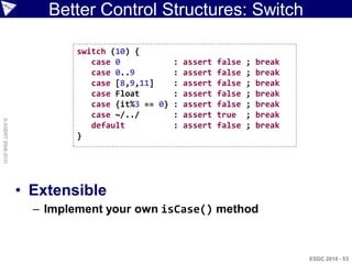 Better Control Structures: Switch

                             switch (10) {
                                case 0           : assert   false   ;   break
                                case 0..9        : assert   false   ;   break
                                case [8,9,11]    : assert   false   ;   break
                                case Float       : assert   false   ;   break
                                case {it%3 == 0} : assert   false   ;   break
                                case ~/../       : assert   true    ;   break
© ASERT 2006-2010




                                default          : assert   false   ;   break
                             }




                    • Extensible
                      – Implement your own isCase() method



                                                                                ESDC 2010 - 53
 