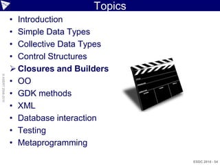Topics
                    • Introduction
                    • Simple Data Types
                    • Collective Data Types
                    • Control Structures
                     Closures and Builders
© ASERT 2006-2010




                    • OO
                    • GDK methods
                    • XML
                    • Database interaction
                    • Testing
                    • Metaprogramming

                                                ESDC 2010 - 54
 
