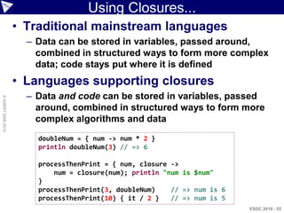Using Closures...
                    • Traditional mainstream languages
                      – Data can be stored in variables, passed around,
                        combined in structured ways to form more complex
                        data; code stays put where it is defined
                    • Languages supporting closures
                      – Data and code can be stored in variables, passed
© ASERT 2006-2010




                        around, combined in structured ways to form more
                        complex algorithms and data
                        doubleNum = { num -> num * 2 }
                        println doubleNum(3) // => 6

                        processThenPrint = { num, closure ->
                            num = closure(num); println "num is $num"
                        }
                        processThenPrint(3, doubleNum)    // => num is 6
                        processThenPrint(10) { it / 2 }   // => num is 5
                                                                           ESDC 2010 - 55
 
