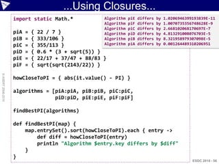 ...Using Closures...
                    import static Math.*                Algorithm   piE   differs   by   1.0206946399193839E-11
                                                        Algorithm   piF   differs   by   1.0070735356748628E-9
                                                        Algorithm   piC   differs   by   2.668102068170697E-7
                    piA   =   {   22 / 7 }              Algorithm   piD   differs   by   4.813291008076703E-5
                    piB   =   {   333/106 }             Algorithm   piB   differs   by   8.321958979307098E-5
                    piC   =   {   355/113 }             Algorithm   piA   differs   by   0.001264489310206951
                    piD   =   {   0.6 * (3 + sqrt(5)) }
                    piE   =   {   22/17 + 37/47 + 88/83 }
                    piF   =   {   sqrt(sqrt(2143/22)) }
© ASERT 2006-2010




                    howCloseToPI = { abs(it.value() - PI) }

                    algorithms = [piA:piA, piB:piB, piC:piC,
                                  piD:piD, piE:piE, piF:piF]

                    findBestPI(algorithms)

                    def findBestPI(map) {
                        map.entrySet().sort(howCloseToPI).each { entry ->
                            def diff = howCloseToPI(entry)
                            println "Algorithm $entry.key differs by $diff"
                        }
                    }
                                                                                                     ESDC 2010 - 56
 