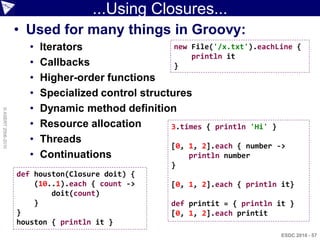 ...Using Closures...
                    • Used for many things in Groovy:
                       •   Iterators                  new File('/x.txt').eachLine     {
                                                          println it
                       •   Callbacks                  }
                       •   Higher-order functions
                       •   Specialized control structures
                       •   Dynamic method definition
© ASERT 2006-2010




                       •   Resource allocation       3.times { println 'Hi' }
                       •   Threads
                                                     [0, 1, 2].each { number ->
                       •   Continuations                 println number
                                                       }
                    def houston(Closure doit) {
                        (10..1).each { count ->        [0, 1, 2].each { println it}
                            doit(count)
                        }                              def printit = { println it }
                    }                                  [0, 1, 2].each printit
                    houston { println it }
                                                                                ESDC 2010 - 57
 