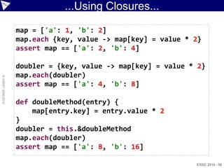 ...Using Closures...

                    map = ['a': 1, 'b': 2]
                    map.each {key, value -> map[key] = value * 2}
                    assert map == ['a': 2, 'b': 4]

                    doubler = {key, value -> map[key] = value * 2}
                    map.each(doubler)
© ASERT 2006-2010




                    assert map == ['a': 4, 'b': 8]

                    def doubleMethod(entry) {
                        map[entry.key] = entry.value * 2
                    }
                    doubler = this.&doubleMethod
                    map.each(doubler)
                    assert map == ['a': 8, 'b': 16]

                                                               ESDC 2010 - 58
 