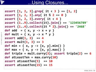 ...Using Closures...
                    assert [1, 2, 3].grep{ it < 3 } == [1, 2]
                    assert [1, 2, 3].any{ it % 2 == 0 }
                    assert [1, 2, 3].every{ it < 4 }
                    assert (1..9).collect{it}.join() == '123456789'
                    assert (1..4).collect{it * 2}.join() == '2468'
                    def add = { x, y -> x + y }
© ASERT 2006-2010




                    def mult = { x, y -> x * y }
                    assert add(1, 3) == 4
                    assert mult(1, 3) == 3
                    def min = { x, y -> [x, y].min() }
                    def max = { x, y -> [x, y].max() }
                    def triple = mult.curry(3); assert triple(2) == 6
                    def atLeastTen = max.curry(10)
                    assert atLeastTen(5) == 10
                    assert atLeastTen(15) == 15
                                                                 ESDC 2010 - 59
 