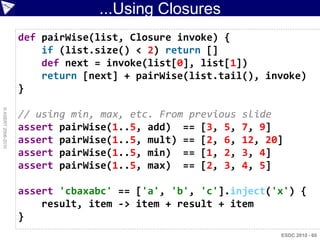 ...Using Closures
                    def pairWise(list, Closure invoke) {
                        if (list.size() < 2) return []
                        def next = invoke(list[0], list[1])
                        return [next] + pairWise(list.tail(), invoke)
                    }
© ASERT 2006-2010




                    // using min, max, etc. From previous   slide
                    assert pairWise(1..5, add) == [3, 5,    7, 9]
                    assert pairWise(1..5, mult) == [2, 6,   12, 20]
                    assert pairWise(1..5, min) == [1, 2,    3, 4]
                    assert pairWise(1..5, max) == [2, 3,    4, 5]

                    assert 'cbaxabc' == ['a', 'b', 'c'].inject('x') {
                        result, item -> item + result + item
                    }
                                                                  ESDC 2010 - 60
 