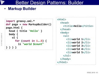 Better Design Patterns: Builder
                    • Markup Builder

                                                     <html>
                    import groovy.xml.*
                                                       <head>
                    def page = new MarkupBuilder()
                                                         <title>Hello</title>
                    page.html {
                                                       </head>
                      head { title 'Hello' }
                                                       <body>
                      body {
© ASERT 2006-2010




                                                         <ul>
                        ul {
                                                            <li>world 1</li>
                          for (count in 1..5) {
                                                            <li>world 2</li>
                             li "world $count"
                                                            <li>world 3</li>
                    } } } }
                                                            <li>world 4</li>
                                                            <li>world 5</li>
                                                         </ul>
                                                       </body>
                                                     </html>


                                                                        ESDC 2010 - 61
 
