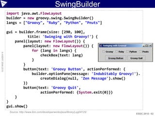 SwingBuilder
                    import java.awt.FlowLayout
                    builder = new groovy.swing.SwingBuilder()
                    langs = ["Groovy", "Ruby", "Python", "Pnuts"]

                    gui = builder.frame(size: [290, 100],
                               title: 'Swinging with Groovy!') {
                        panel(layout: new FlowLayout()) {
                            panel(layout: new FlowLayout()) {
                                 for (lang in langs) {
© ASERT 2006-2010




                                     checkBox(text: lang)
                                 }
                            }
                            button(text: 'Groovy Button', actionPerformed: {
                                 builder.optionPane(message: 'Indubitably Groovy!').
                                     createDialog(null, 'Zen Message').show()
                            })
                            button(text: 'Groovy Quit',
                                     actionPerformed: {System.exit(0)})
                        }
                    }
                    gui.show()
                     Source: http://www.ibm.com/developerworks/java/library/j-pg04125/
                                                                                         ESDC 2010 - 62
 