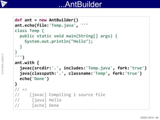 ...AntBuilder
                    def ant = new AntBuilder()
                    ant.echo(file:'Temp.java', '''
                    class Temp {
                       public static void main(String[] args) {
                         System.out.println("Hello");
                       }
                    }
© ASERT 2006-2010




                    ''')
                    ant.with {
                       javac(srcdir:'.', includes:'Temp.java', fork:'true')
                       java(classpath:'.', classname:'Temp', fork:'true')
                       echo('Done')
                    }
                    // =>
                    //     [javac] Compiling 1 source file
                    //      [java] Hello
                    //      [echo] Done

                                                                        ESDC 2010 - 66
 