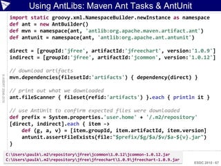 Using AntLibs: Maven Ant Tasks & AntUnit
                     import static groovy.xml.NamespaceBuilder.newInstance as namespace
                     def ant = new AntBuilder()
                     def mvn = namespace(ant, 'antlib:org.apache.maven.artifact.ant')
                     def antunit = namespace(ant, 'antlib:org.apache.ant.antunit')

                     direct = [groupId:'jfree', artifactId:'jfreechart', version:'1.0.9']
                     indirect = [groupId:'jfree', artifactId:'jcommon', version:'1.0.12']

                     // download artifacts
© ASERT 2006-2010




                     mvn.dependencies(filesetId:'artifacts') { dependency(direct) }

                     // print out what we downloaded
                     ant.fileScanner { fileset(refid:'artifacts') }.each { println it }

                     // use AntUnit to confirm expected files were downloaded
                     def prefix = System.properties.'user.home' + '/.m2/repository'
                     [direct, indirect].each { item ->
                         def (g, a, v) = [item.groupId, item.artifactId, item.version]
                         antunit.assertFileExists(file:"$prefix/$g/$a/$v/$a-${v}.jar")
                     }
                    C:Userspaulk.m2repositoryjfreejcommon1.0.12jcommon-1.0.12.jar
                    C:Userspaulk.m2repositoryjfreejfreechart1.0.9jfreechart-1.0.9.jar
                                                                                                ESDC 2010 - 67
 