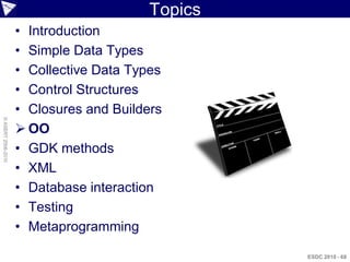 Topics
                    • Introduction
                    • Simple Data Types
                    • Collective Data Types
                    • Control Structures
                    • Closures and Builders
© ASERT 2006-2010




                     OO
                    • GDK methods
                    • XML
                    • Database interaction
                    • Testing
                    • Metaprogramming

                                                  ESDC 2010 - 68
 