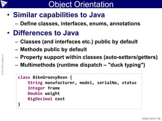 Object Orientation
                    • Similar capabilities to Java
                      – Define classes, interfaces, enums, annotations
                    • Differences to Java
                      –   Classes (and interfaces etc.) public by default
                      –   Methods public by default
                      –
© ASERT 2006-2010




                          Property support within classes (auto-setters/getters)
                      –   Multimethods (runtime dispatch – "duck typing")

                       class BikeGroovyBean {
                           String manufacturer, model, serialNo, status
                           Integer frame
                           Double weight
                           BigDecimal cost
                       }


                                                                          ESDC 2010 - 69
 