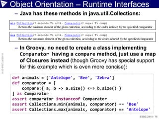 Object Orientation – Runtime Interfaces
                     – Java has these methods in java.util.Collections:




                     – In Groovy, no need to create a class implementing
                       Comparator having a compare method, just use a map
© ASERT 2006-2010




                       of Closures instead (though Groovy has special support
                       for this example which is even more concise):
                    def animals = ['Antelope', 'Bee', 'Zebra']
                    def comparator = [
                        compare:{ a, b -> a.size() <=> b.size() }
                    ] as Comparator
                    assert comparator instanceof Comparator
                    assert Collections.min(animals, comparator) == 'Bee'
                    assert Collections.max(animals, comparator) == 'Antelope'
                                                                        ESDC 2010 - 70
 