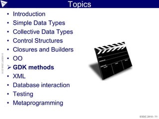 Topics
                    • Introduction
                    • Simple Data Types
                    • Collective Data Types
                    • Control Structures
                    • Closures and Builders
© ASERT 2006-2010




                    • OO
                     GDK methods
                    • XML
                    • Database interaction
                    • Testing
                    • Metaprogramming

                                                  ESDC 2010 - 71
 