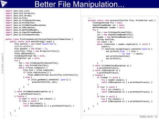 Better File Manipulation...
                    import   java.util.List;
                    import   java.util.ArrayList;
                    import   java.util.Arrays;
                    import   java.io.File;                                                   // ...
                    import   java.io.FileOutputStream;                                       private static void processFile(File file, PrintWriter out) {
                    import   java.io.PrintWriter;                                                FileInputStream fis = null;
                    import   java.io.FileNotFoundException;                                      InputStreamReader isr = null;
                    import   java.io.IOException;                                                BufferedReader reader = null;
                    import   java.io.BufferedReader;                                             try {
                    import   java.io.InputStreamReader;                                              fis = new FileInputStream(file);
                    import   java.io.FileInputStream;                                                isr = new InputStreamReader(fis);
                                                                                                     reader = new BufferedReader(isr);
                    public class PrintJavaSourceFileLinesThatContainTheWordJava {                    String nextline;
                        public static void main(String[] args) {                                     int count = 0;
                            File outfile = new File("result.txt");                                   while ((nextline = reader.readLine()) != null) {
                            outfile.delete();                                                            count++;
                            File basedir = new File("..");                                               if (nextline.toLowerCase().contains("java")) {
                            List<File> files = new ArrayList<File>();                                        out.println("File '" + file +
                            files.add(basedir);                                                                           "' on line " + count);
© ASERT 2006-2010




                            FileOutputStream fos = null;                                                     out.println(nextline);
                            PrintWriter out = null;                                                          out.println();
                            try {                                                                        }
                                fos = new FileOutputStream(outfile);                                 }
                                out = new PrintWriter(fos);                                      } catch (FileNotFoundException e) {
                                while (!files.isEmpty()) {                                           e.printStackTrace();
                                    File file = files.remove(0);                                 } catch (IOException e) {
                                    if (file.isDirectory()) {                                        e.printStackTrace();
                                        files.addAll(Arrays.asList(file.listFiles()));           } finally {
                                    } else {                                                         if (reader != null) {
                                        if (file.getName().endsWith(".java")) {                          try { reader.close(); }
                                             processFile(file, out);                                     catch (IOException e) { e.printStackTrace(); }
                                        }                                                            }
                                    }                                                                if (isr != null) {
                                }                                                                        try { isr.close(); }
                            } catch (FileNotFoundException e) {                                          catch (IOException e) { e.printStackTrace(); }
                                e.printStackTrace();                                                 }
                            } finally {                                                              if (fis != null) {
                                if (out != null) { out.close(); }                                        try { fis.close(); }
                                if (fos != null) {                                                       catch (IOException e) { e.printStackTrace(); }
                                    try { fos.close(); }                                             }
                                    catch (IOException e) { e.printStackTrace(); }               }
                                }                                                            }
                            }                                                            }
                        }
                        // ...
                                                                                                                                           ESDC 2010 - 72
 