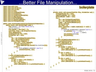 ...Better File Manipulation...
                    import   java.util.List;
                    import
                    import
                             java.util.ArrayList;
                             java.util.Arrays;
                                                                                                                                    boilerplate
                    import   java.io.File;                                                   // ...
                    import   java.io.FileOutputStream;                                       private static void processFile(File file, PrintWriter out) {
                    import   java.io.PrintWriter;                                                FileInputStream fis = null;
                    import   java.io.FileNotFoundException;                                      InputStreamReader isr = null;
                    import   java.io.IOException;                                                BufferedReader reader = null;
                    import   java.io.BufferedReader;                                             try {
                    import   java.io.InputStreamReader;                                              fis = new FileInputStream(file);
                    import   java.io.FileInputStream;                                                isr = new InputStreamReader(fis);
                                                                                                     reader = new BufferedReader(isr);
                    public class PrintJavaSourceFileLinesThatContainTheWordJava {                    String nextline;
                        public static void main(String[] args) {                                     int count = 0;
                            File outfile = new File("result.txt");                                   while ((nextline = reader.readLine()) != null) {
                            outfile.delete();                                                            count++;
                            File basedir = new File("..");                                               if (nextline.toLowerCase().contains("java")) {
                            List<File> files = new ArrayList<File>();                                        out.println("File '" + file +
                            files.add(basedir);                                                                           "' on line " + count);
© ASERT 2006-2010




                            FileOutputStream fos = null;                                                     out.println(nextline);
                            PrintWriter out = null;                                                          out.println();
                            try {                                                                        }
                                fos = new FileOutputStream(outfile);                                 }
                                out = new PrintWriter(fos);                                      } catch (FileNotFoundException e) {
                                while (!files.isEmpty()) {                                           e.printStackTrace();
                                    File file = files.remove(0);                                 } catch (IOException e) {
                                    if (file.isDirectory()) {                                        e.printStackTrace();
                                        files.addAll(Arrays.asList(file.listFiles()));           } finally {
                                    } else {                                                         if (reader != null) {
                                        if (file.getName().endsWith(".java")) {                          try { reader.close(); }
                                             processFile(file, out);                                     catch (IOException e) { e.printStackTrace(); }
                                        }                                                            }
                                    }                                                                if (isr != null) {
                                }                                                                        try { isr.close(); }
                            } catch (FileNotFoundException e) {                                          catch (IOException e) { e.printStackTrace(); }
                                e.printStackTrace();                                                 }
                            } finally {                                                              if (fis != null) {
                                if (out != null) { out.close(); }                                        try { fis.close(); }
                                if (fos != null) {                                                       catch (IOException e) { e.printStackTrace(); }
                                    try { fos.close(); }                                             }
                                    catch (IOException e) { e.printStackTrace(); }               }
                                }                                                            }
                            }                                                            }
                        }
                        // ...
                                                                                                                                           ESDC 2010 - 73
 