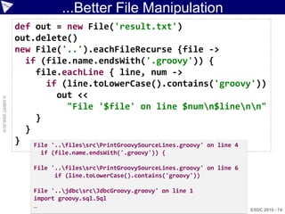 ...Better File Manipulation
                    def out = new File('result.txt')
                    out.delete()
                    new File('..').eachFileRecurse {file ->
                      if (file.name.endsWith('.groovy')) {
                        file.eachLine { line, num ->
                          if (line.toLowerCase().contains('groovy'))
                             out <<
© ASERT 2006-2010




                                "File '$file' on line $numn$linenn"
                        }
                      }
                    } File '..filessrcPrintGroovySourceLines.groovy' on line 4
                          if (file.name.endsWith('.groovy')) {

                        File '..filessrcPrintGroovySourceLines.groovy' on line 6
                              if (line.toLowerCase().contains('groovy'))

                        File '..jdbcsrcJdbcGroovy.groovy' on line 1
                        import groovy.sql.Sql
                        …
                                                                                      ESDC 2010 - 74
 