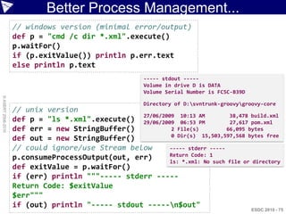 Better Process Management...
                    // windows version (minimal error/output)
                    def p = "cmd /c dir *.xml".execute()
                    p.waitFor()
                    if (p.exitValue()) println p.err.text
                    else println p.text
                                                        ----- stdout -----
                                                        Volume in drive D is DATA
                                                        Volume Serial Number is FC5C-B39D
© ASERT 2006-2010




                                                        Directory of D:svntrunk-groovygroovy-core
                    // unix version
                                                  27/06/2009 10:13 AM          38,478 build.xml
                    def p = "ls *.xml".execute() 29/06/2009 06:53 PM           27,617 pom.xml
                    def err = new StringBuffer()           2 File(s)          66,095 bytes
                                                           0 Dir(s) 15,503,597,568 bytes free
                    def out = new StringBuffer()
                    // could ignore/use Stream below       ----- stderr -----
                                                           Return Code: 1
                    p.consumeProcessOutput(out, err)       ls: *.xml: No such file or directory
                    def exitValue = p.waitFor()
                    if (err) println """----- stderr -----
                    Return Code: $exitValue
                    $err"""
                    if (out) println "----- stdout -----n$out"
                                                                                            ESDC 2010 - 75
 