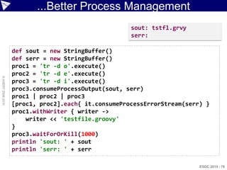 ...Better Process Management
                                                      sout: tstfl.grvy
                                                      serr:

                    def sout = new StringBuffer()
                    def serr = new StringBuffer()
                    proc1 = 'tr -d o'.execute()
                    proc2 = 'tr -d e'.execute()
© ASERT 2006-2010




                    proc3 = 'tr -d i'.execute()
                    proc3.consumeProcessOutput(sout, serr)
                    proc1 | proc2 | proc3
                    [proc1, proc2].each{ it.consumeProcessErrorStream(serr) }
                    proc1.withWriter { writer ->
                        writer << 'testfile.groovy'
                    }
                    proc3.waitForOrKill(1000)
                    println 'sout: ' + sout
                    println 'serr: ' + serr

                                                                          ESDC 2010 - 76
 