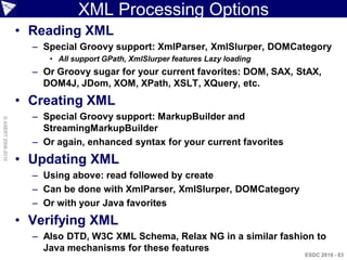 XML Processing Options
                    • Reading XML
                      – Special Groovy support: XmlParser, XmlSlurper, DOMCategory
                         • All support GPath, XmlSlurper features Lazy loading
                      – Or Groovy sugar for your current favorites: DOM, SAX, StAX,
                        DOM4J, JDom, XOM, XPath, XSLT, XQuery, etc.
                    • Creating XML
                      – Special Groovy support: MarkupBuilder and
© ASERT 2006-2010




                        StreamingMarkupBuilder
                      – Or again, enhanced syntax for your current favorites
                    • Updating XML
                      – Using above: read followed by create
                      – Can be done with XmlParser, XmlSlurper, DOMCategory
                      – Or with your Java favorites
                    • Verifying XML
                      – Also DTD, W3C XML Schema, Relax NG in a similar fashion to
                        Java mechanisms for these features
                                                                                 ESDC 2010 - 83
 