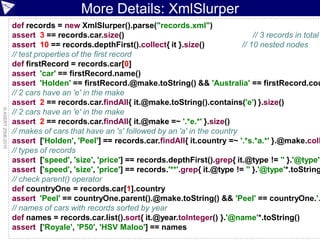More Details: XmlSlurper
                    def records = new XmlSlurper().parse("records.xml")
                    assert 3 == records.car.size()                                          // 3 records in total
                    assert 10 == records.depthFirst().collect{ it }.size()              // 10 nested nodes
                    // test properties of the first record
                    def firstRecord = records.car[0]
                    assert 'car' == firstRecord.name()
                    assert 'Holden' == firstRecord.@make.toString() && 'Australia' == firstRecord.cou
                    // 2 cars have an 'e' in the make
                    assert 2 == records.car.findAll{ it.@make.toString().contains('e') }.size()
© ASERT 2006-2010




                    // 2 cars have an 'e' in the make
                    assert 2 == records.car.findAll{ it.@make =~ '.*e.*' }.size()
                    // makes of cars that have an 's' followed by an 'a' in the country
                    assert ['Holden', 'Peel'] == records.car.findAll{ it.country =~ '.*s.*a.*' }.@make.coll
                    // types of records
                    assert ['speed', 'size', 'price'] == records.depthFirst().grep{ it.@type != '' }.'@type'*
                    assert ['speed', 'size', 'price'] == records.'**'.grep{ it.@type != '' }.'@type'*.toString
                    // check parent() operator
                    def countryOne = records.car[1].country
                    assert 'Peel' == countryOne.parent().@make.toString() && 'Peel' == countryOne.'.
                    // names of cars with records sorted by year
                    def names = records.car.list().sort{ it.@year.toInteger() }.'@name'*.toString()
                    assert ['Royale', 'P50', 'HSV Maloo'] == names
                                                                                                    ESDC 2010 - 84
 