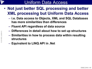 Uniform Data Access
                    • Not just better SQL processing and better
                      XML processing but Uniform Data Access
                      – i.e. Data access to Objects, XML and SQL Databases
                        has more similarities than differences
                      – Fluent API regardless of data source
                      – Differences in detail about how to set up structures
© ASERT 2006-2010




                      – Similarities in how to process data within resulting
                        structures
                      – Equivalent to LINQ API in .Net




                                                                       ESDC 2010 - 85
 