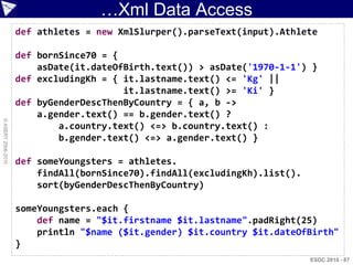 …Xml Data Access
                    def athletes = new XmlSlurper().parseText(input).Athlete

                    def bornSince70 = {
                        asDate(it.dateOfBirth.text()) > asDate('1970-1-1') }
                    def excludingKh = { it.lastname.text() <= 'Kg' ||
                                        it.lastname.text() >= 'Ki' }
                    def byGenderDescThenByCountry = { a, b ->
                        a.gender.text() == b.gender.text() ?
© ASERT 2006-2010




                            a.country.text() <=> b.country.text() :
                            b.gender.text() <=> a.gender.text() }

                    def someYoungsters = athletes.
                        findAll(bornSince70).findAll(excludingKh).list().
                        sort(byGenderDescThenByCountry)

                    someYoungsters.each {
                        def name = "$it.firstname $it.lastname".padRight(25)
                        println "$name ($it.gender) $it.country $it.dateOfBirth"
                    }
                                                                            ESDC 2010 - 87
 