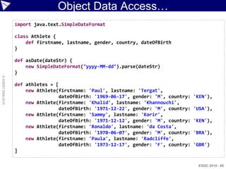 Object Data Access…
                    import java.text.SimpleDateFormat

                    class Athlete {
                        def firstname, lastname, gender, country, dateOfBirth
                    }

                    def asDate(dateStr) {
                        new SimpleDateFormat("yyyy-MM-dd").parse(dateStr)
                    }
© ASERT 2006-2010




                    def athletes = [
                        new Athlete(firstname: 'Paul', lastname: 'Tergat',
                                    dateOfBirth: '1969-06-17', gender: 'M', country:   'KEN'),
                        new Athlete(firstname: 'Khalid', lastname: 'Khannouchi',
                                    dateOfBirth: '1971-12-22', gender: 'M', country:   'USA'),
                        new Athlete(firstname: 'Sammy', lastname: 'Korir',
                                    dateOfBirth: '1971-12-12', gender: 'M', country:   'KEN'),
                        new Athlete(firstname: 'Ronaldo', lastname: 'da Costa',
                                    dateOfBirth: '1970-06-07', gender: 'M', country:   'BRA'),
                        new Athlete(firstname: 'Paula', lastname: 'Radcliffe',
                                    dateOfBirth: '1973-12-17', gender: 'F', country:   'GBR')
                    ]

                                                                                        ESDC 2010 - 88
 