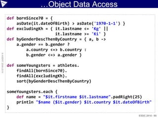 …Object Data Access
                    def bornSince70 = {
                        asDate(it.dateOfBirth) > asDate('1970-1-1') }
                    def excludingKh = { it.lastname <= 'Kg' ||
                                        it.lastname >= 'Ki' }
                    def byGenderDescThenByCountry = { a, b ->
                        a.gender == b.gender ?
                            a.country <=> b.country :
© ASERT 2006-2010




                            b.gender <=> a.gender }

                    def someYoungsters = athletes.
                        findAll(bornSince70).
                        findAll(excludingKh).
                        sort(byGenderDescThenByCountry)

                    someYoungsters.each {
                        def name = "$it.firstname $it.lastname".padRight(25)
                        println "$name ($it.gender) $it.country $it.dateOfBirth"
                    }
                                                                          ESDC 2010 - 89
 
