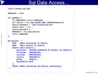 Sql Data Access…
                    import groovy.sql.Sql

                    dbHandle = null

                    def getDb() {
                        if (dbHandle) return dbHandle
                        def source = new org.hsqldb.jdbc.jdbcDataSource()
                        source.database = 'jdbc:hsqldb:mem:GIA'
                        source.user = 'sa'
                        source.password = ''
                        dbHandle = new Sql(source)
© ASERT 2006-2010




                        return dbHandle
                    }

                    db.execute '''
                        DROP    INDEX athleteIdx IF EXISTS;
                        DROP    TABLE Athlete IF EXISTS;
                        CREATE TABLE Athlete (
                             athleteId   INTEGER GENERATED BY DEFAULT AS IDENTITY,
                             firstname   VARCHAR(64),
                             lastname    VARCHAR(64),
                             country     VARCHAR(3),
                             gender      CHAR(1),
                             dateOfBirth DATE
                        );
                        CREATE INDEX athleteIdx ON Athlete (athleteId);
                    '''

                                                                                     ESDC 2010 - 90
 