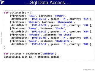 …Sql Data Access…
                    def athleteList = [
                        [firstname: 'Paul', lastname: 'Tergat',
                         dateOfBirth: '1969-06-17', gender: 'M', country:   'KEN'],
                        [firstname: 'Khalid', lastname: 'Khannouchi',
                         dateOfBirth: '1971-12-22', gender: 'M', country:   'USA'],
                        [firstname: 'Sammy', lastname: 'Korir',
                         dateOfBirth: '1971-12-12', gender: 'M', country:   'KEN'],
© ASERT 2006-2010




                        [firstname: 'Ronaldo', lastname: 'da Costa',
                         dateOfBirth: '1970-06-07', gender: 'M', country:   'BRA'],
                        [firstname: 'Paula', lastname: 'Radcliffe',
                         dateOfBirth: '1973-12-17', gender: 'F', country:   'GBR']
                    ]

                    def athletes = db.dataSet('Athlete')
                    athleteList.each {a -> athletes.add(a)}



                                                                            ESDC 2010 - 91
 