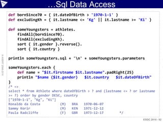…Sql Data Access
                    def bornSince70 = { it.dateOfBirth > '1970-1-1' }
                    def excludingKh = { it.lastname <= 'Kg' || it.lastname >= 'Ki' }

                    def someYoungsters = athletes.
                        findAll(bornSince70).
                        findAll(excludingKh).
                        sort { it.gender }.reverse().
                        sort { it.country }
© ASERT 2006-2010




                    println someYoungsters.sql + 'n' + someYoungsters.parameters

                    someYoungsters.each {
                        def name = "$it.firstname $it.lastname".padRight(25)
                        println "$name ($it.gender)   $it.country   $it.dateOfBirth"
                    }
                    /* =>
                    select * from Athlete where dateOfBirth > ? and (lastname <= ? or lastname
                    >= ?) order by gender DESC, country
                    ["1970-1-1", "Kg", "Ki"]
                    Ronaldo da Costa          (M)   BRA   1970-06-07
                    Sammy Korir               (M)   KEN   1971-12-12
                    Paula Radcliffe           (F)   GBR   1973-12-17        */
                                                                                        ESDC 2010 - 92
 