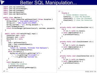 Better SQL Manipulation...
                    import   java.sql.Connection;
                    import   java.sql.DriverManager;
                    import   java.sql.Statement;
                                                                                       // ...
                    import   java.sql.ResultSet;
                                                                                           finally {
                    import   java.sql.SQLException;
                                                                                             // release database resources
                                                                                             close(rs); // close the ResultSet
                    public class JdbcJava {
                                                                                             close(stmt); // close the Statement
                      public static Connection getConnection() throws Exception {
                                                                                             close(conn); // close the Connection
                        String driver = "org.hsqldb.jdbcDriver";
                                                                                           }
                        String url = "jdbc:hsqldb:file:EMPDB";
                                                                                         }
                        String username = "sa"; String password = "";
                        Class.forName(driver);
                                                                                           private static void close(ResultSet rs) {
                        return DriverManager.getConnection(url, username, password);
                                                                                             try {
                      }
                                                                                               if (rs != null) rs.close();
                                                                                             } catch (SQLException e) {
© ASERT 2006-2010




                      public static void main(String[] args) {
                                                                                               e.printStackTrace();
                        Connection conn = null;
                                                                                             }
                        Statement stmt = null;
                                                                                           }
                        ResultSet rs = null;
                        try {
                                                                                           private static void close(Statement st) {
                          conn = getConnection();
                                                                                             try {
                          stmt = conn.createStatement();
                                                                                               if (st != null) st.close();
                          String query =
                                                                                             } catch (SQLException e) {
                            "select id, lastname, firstname from Employees";
                                                                                               e.printStackTrace();
                          rs = stmt.executeQuery(query);
                                                                                             }
                          while (rs.next()) {
                                                                                           }
                            System.out.println(rs.getString("id") +
                              ": " + rs.getString("firstname") +
                                                                                           private static void close(Connection cn) {
                              " " + rs.getString("lastname"));
                                                                                             try {
                          }
                                                                                               if (cn != null) cn.close();
                        }
                                                                                             } catch (SQLException e) {
                        catch (Exception e) {
                                                                                               e.printStackTrace();
                          // handle the exception
                                                                                             }
                          e.printStackTrace();
                                                                                           }
                          System.err.println(e.getMessage());
                                                                                       }
                        }
                    // ...                                                                                                ESDC 2010 - 94
 